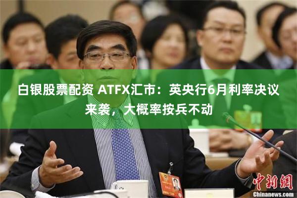 白银股票配资 ATFX汇市：英央行6月利率决议来袭，大概率按兵不动