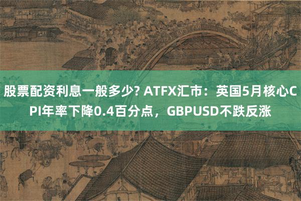 股票配资利息一般多少? ATFX汇市：英国5月核心CPI年率下降0.4百分点，GBPUSD不跌反涨