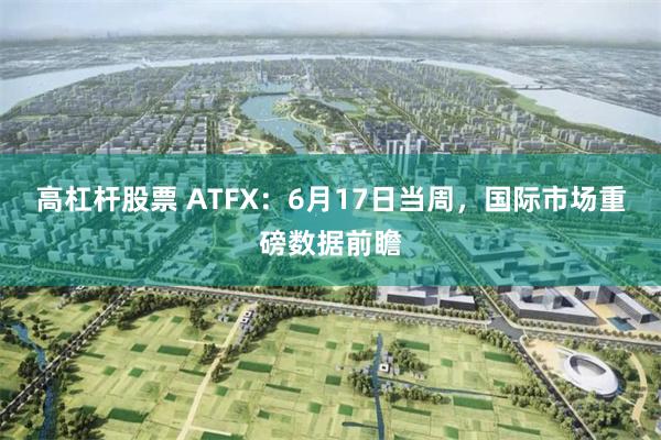 高杠杆股票 ATFX：6月17日当周，国际市场重磅数据前瞻