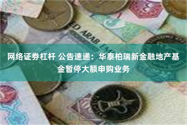 网络证劵杠杆 公告速递：华泰柏瑞新金融地产基金暂停大额申购业务