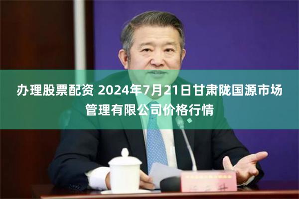 办理股票配资 2024年7月21日甘肃陇国源市场管理有限公司价格行情