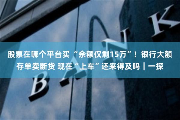 股票在哪个平台买 “余额仅剩15万”！银行大额存单卖断货 现在“上车”还来得及吗｜一探