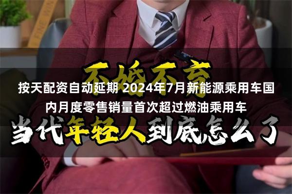 按天配资自动延期 2024年7月新能源乘用车国内月度零售销量首次超过燃油乘用车