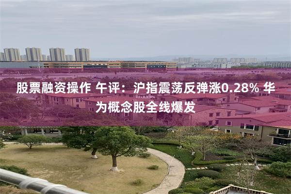 股票融资操作 午评：沪指震荡反弹涨0.28% 华为概念股全线爆发