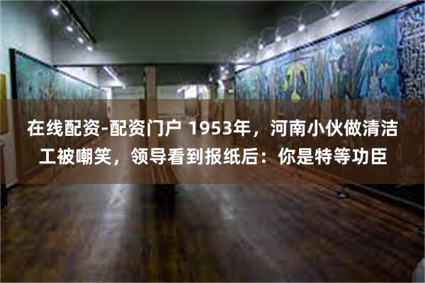 在线配资-配资门户 1953年，河南小伙做清洁工被嘲笑，领导看到报纸后：你是特等功臣