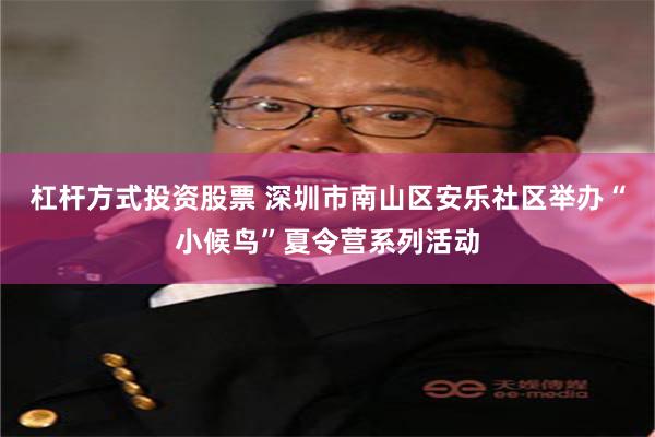 杠杆方式投资股票 深圳市南山区安乐社区举办“小候鸟”夏令营系列活动