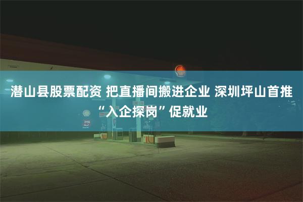 潜山县股票配资 把直播间搬进企业 深圳坪山首推“入企探岗”促就业