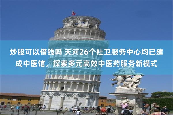 炒股可以借钱吗 天河26个社卫服务中心均已建成中医馆，探索多元高效中医药服务新模式