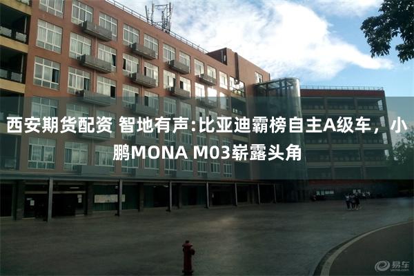 西安期货配资 智地有声:比亚迪霸榜自主A级车，小鹏MONA M03崭露头角