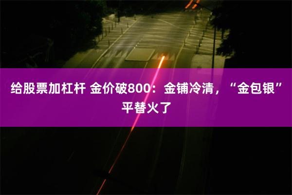 给股票加杠杆 金价破800：金铺冷清，“金包银”平替火了