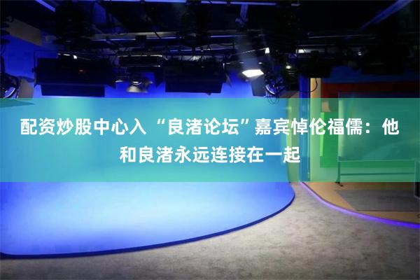 配资炒股中心入 “良渚论坛”嘉宾悼伦福儒：他和良渚永远连接在一起