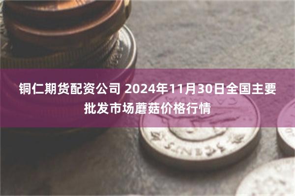 铜仁期货配资公司 2024年11月30日全国主要批发市场蘑菇价格行情