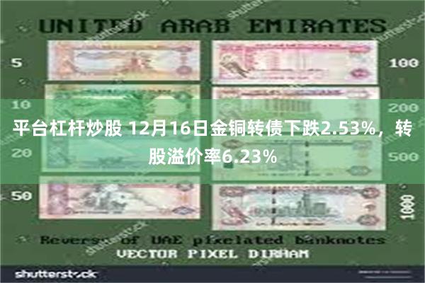 平台杠杆炒股 12月16日金铜转债下跌2.53%，转股溢价率6.23%