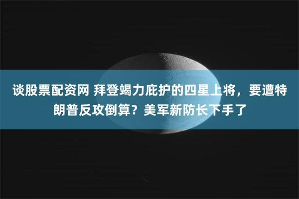 谈股票配资网 拜登竭力庇护的四星上将，要遭特朗普反攻倒算？美军新防长下手了