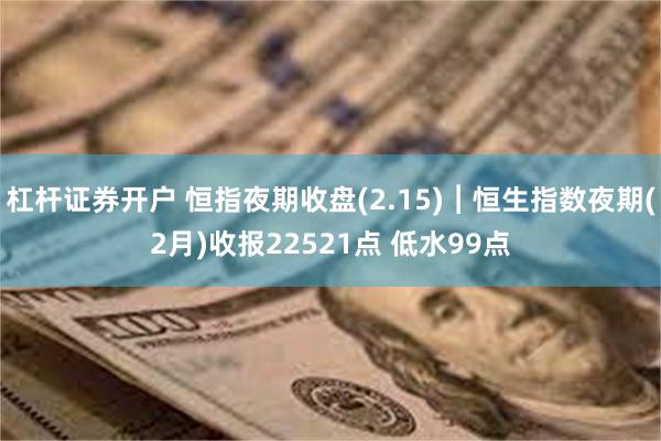 杠杆证券开户 恒指夜期收盘(2.15)︱恒生指数夜期(2月)收报22521点 低水99点