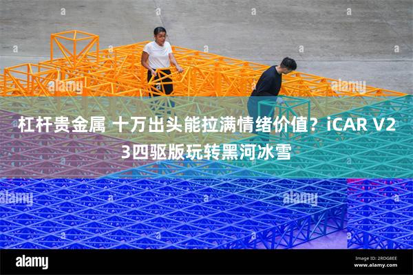 杠杆贵金属 十万出头能拉满情绪价值？iCAR V23四驱版玩转黑河冰雪